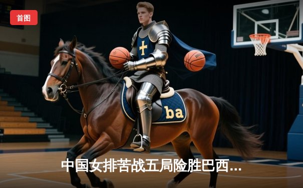 中国女排苦战五局险胜巴西，张常宁狂砍28分率队挺进世锦赛四强