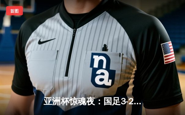 亚洲杯惊魂夜：国足3-2逆转泰国保留晋级希望，武磊韦世豪联袂造逆转